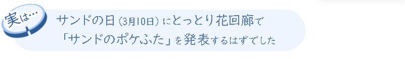 実は、サンドの日（3月10日）にとっとり花回廊で「サンドのポケふた」を発表するはずでした。