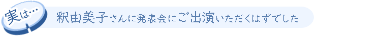 実は、釈由美子さんに発表会にご出演いただくはずでした