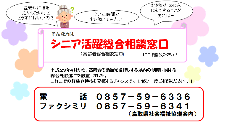 シニア活躍総合相談窓口　にご相談ください！平成２９年４月から、高齢者の活躍を後押しする県内の制度に関する総合相談窓口を設置しました。これまでの経験や特技を発揮するチャンスです！ぜひ一度ご相談ください！！電話　０８５７ー５９－６３３６　ファクシミリ　０８５７－５９－６３４１　（鳥取県社会福祉協議会内）